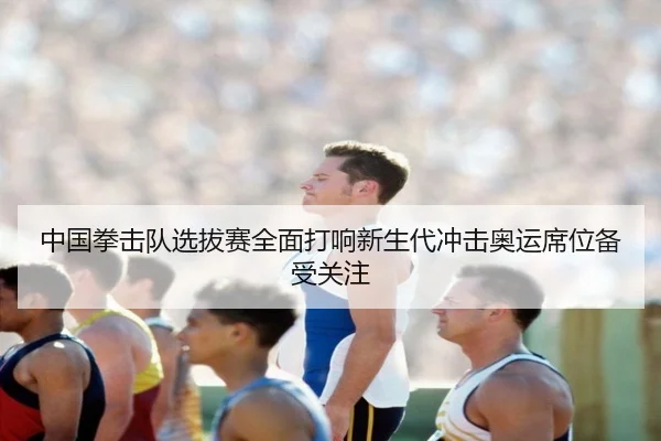 中国拳击队选拔赛全面打响新生代冲击奥运席位备受关注
