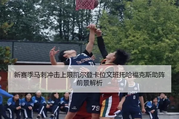 新赛季马刺冲击上限凯尔登卡位文班托哈福克斯助阵前景解析